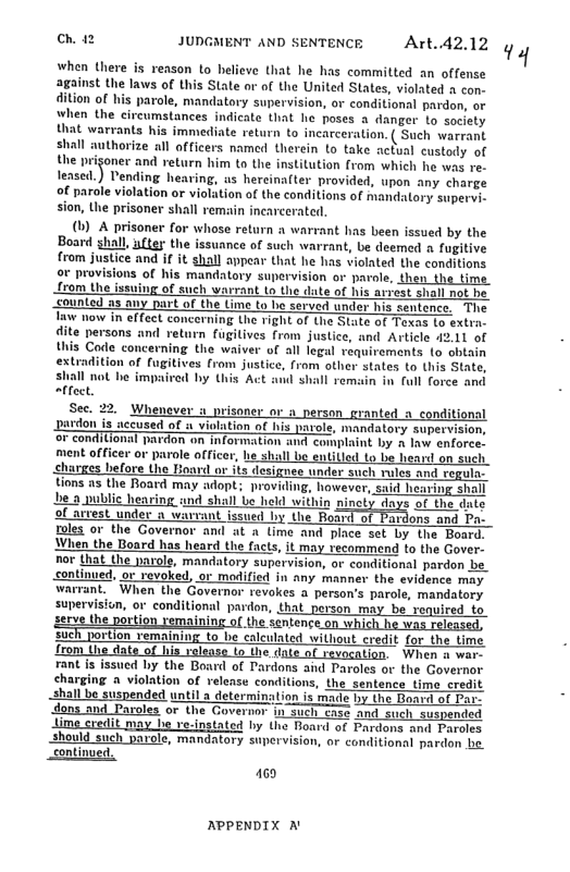 Ch. 12 JUDGMENT AND SENTENCE Art.42.12 when Uhere i renson o heliess that he s committed an offense agsist e aws of his State o o the United Sate, »iooed o shall autharize i affices. ool thren to foke acko cusiaty of (1) A prisoner for whose return a warrant has been issued by the Boar shall, ytey the issuance of such warrant, be deemed 4 fugitive from justice and if it shall appear that he has violated the conditions or provisions of his mandatory supervision or parole, then the time from the issuing of such warrant to the date of his arrest siall not be counled as any part of the Lime to b served under his sentence. The aw wow in effect concerning the right of the State of Texas (o extra. dite persons and return fugitives from justice, and Article 4211 of this Code concerning the waiver of all legal requirements 1o shiain extradition of fugitives from justice, from other states (o this State, shall not be impaired by this Act and shall rems n in ull force and isoner or o person_granted a_conditionsl lation of his parole, mandatory supervision, or conditional pardon an information and complaint by A law enforce. he shal be entilled to be heard on such charges before the Hoard or its designee under such rules and regula- tions as the Board may adopt; providing, however, said hearing shall ‘be a public hearing ind shail be held within nincty days of the date of airest under a wavrant issued by the Board st ardons and Do toles or the Governor and at a lime and place set by the Board. When the Board has heard the facts, it may recommend to the Gover- nor that the parole, mandatory suparvision, or conditional pardon be_ continued, ot revoked, or modified in any manner the evidence may warrant. - When the Governor revokes a person’s parole, mandatory supervision, or conditional pardon, that_person may be renuired. to e the portion remaining of the séntence.on which he was reeased, sueh portion vemaining to be caleulated wihout credit for the time {rom the date of his ralease o the date of revocation. When a wi rant is issued by the Board of Pardons aind Paroles or the Governor charging a violation of release conditions, the sentence time credit shall be suspended until a determination is made by the Baard of Par- dons and Paroles or the Governor i such case and_such suspended it may be ve-ingtated by the Board of Pardons and Paroles should such parole, mandatory supervision, or conditional pardon he. continved, 169 NPPENDIX A 1